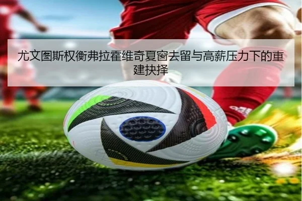 尤文图斯权衡弗拉霍维奇夏窗去留与高薪压力下的重建抉择