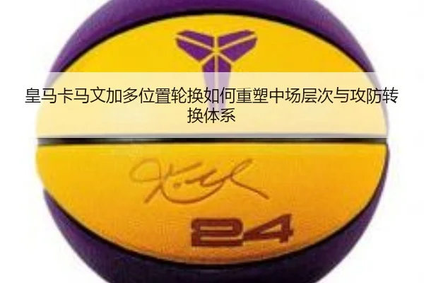 皇马卡马文加多位置轮换如何重塑中场层次与攻防转换体系