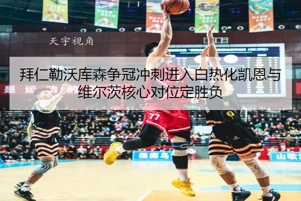 拜仁勒沃库森争冠冲刺进入白热化凯恩与维尔茨核心对位定胜负