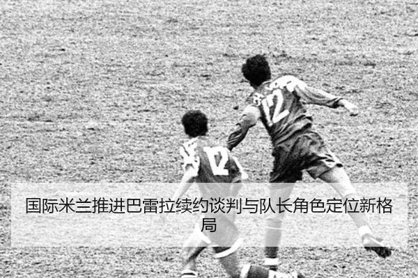 国际米兰推进巴雷拉续约谈判与队长角色定位新格局