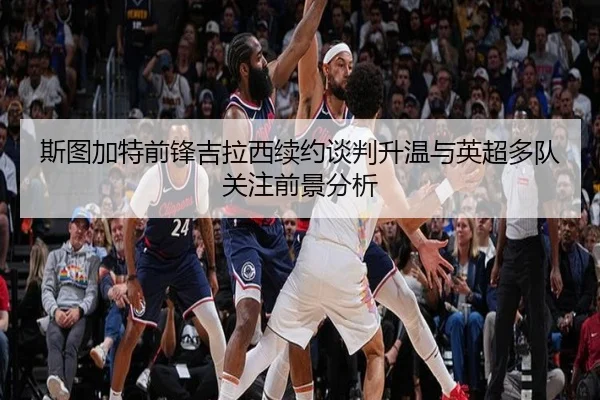 斯图加特前锋吉拉西续约谈判升温与英超多队关注前景分析