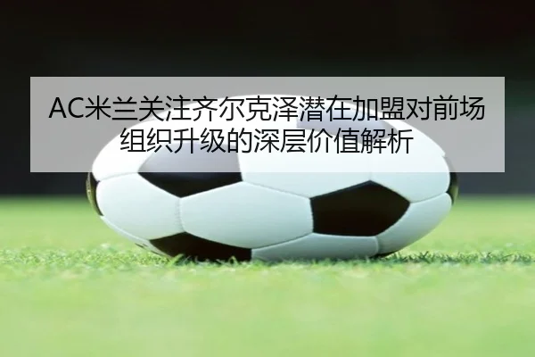 AC米兰关注齐尔克泽潜在加盟对前场组织升级的深层价值解析