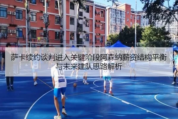 萨卡续约谈判进入关键阶段阿森纳薪资结构平衡与未来建队思路解析
