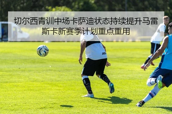 切尔西青训中场卡萨迪状态持续提升马雷斯卡新赛季计划重点重用