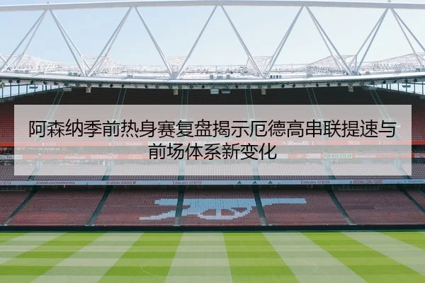 阿森纳季前热身赛复盘揭示厄德高串联提速与前场体系新变化